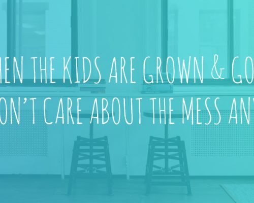 When the kids are grown and gone you won't care about the mess anymore